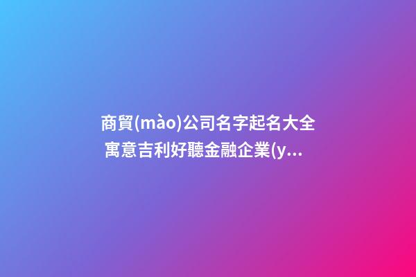 商貿(mào)公司名字起名大全 寓意吉利好聽金融企業(yè)取名,起名之家-第1張-公司起名-玄機(jī)派